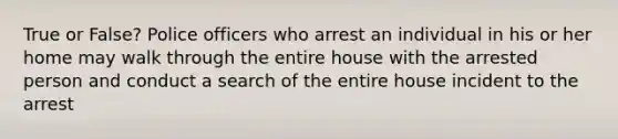 True or False? Police officers who arrest an individual in his or her home may walk through the entire house with the arrested person and conduct a search of the entire house incident to the arrest