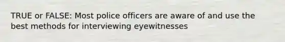 TRUE or FALSE: Most police officers are aware of and use the best methods for interviewing eyewitnesses