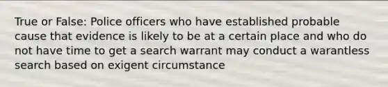 True or False: Police officers who have established probable cause that evidence is likely to be at a certain place and who do not have time to get a search warrant may conduct a warantless search based on exigent circumstance