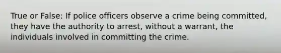 True or False: If police officers observe a crime being committed, they have the authority to arrest, without a warrant, the individuals involved in committing the crime.