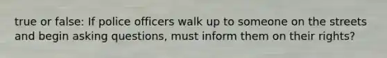 true or false: If police officers walk up to someone on the streets and begin asking questions, must inform them on their rights?