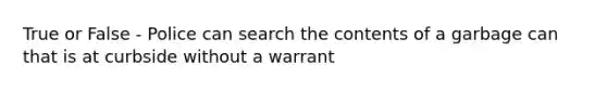 True or False - Police can search the contents of a garbage can that is at curbside without a warrant