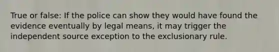 True or false: If the police can show they would have found the evidence eventually by legal means, it may trigger the independent source exception to <a href='https://www.questionai.com/knowledge/kiz15u9aWk-the-exclusionary-rule' class='anchor-knowledge'>the exclusionary rule</a>.