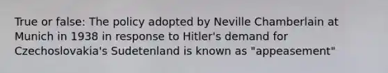 True or false: The policy adopted by Neville Chamberlain at Munich in 1938 in response to Hitler's demand for Czechoslovakia's Sudetenland is known as "appeasement"