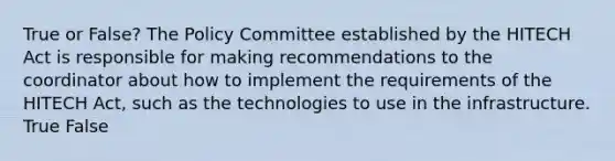 True or False? The Policy Committee established by the HITECH Act is responsible for making recommendations to the coordinator about how to implement the requirements of the HITECH Act, such as the technologies to use in the infrastructure. True False