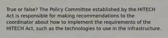 True or false? The Policy Committee established by the HITECH Act is responsible for making recommendations to the coordinator about how to implement the requirements of the HITECH Act, such as the technologies to use in the infrastructure.