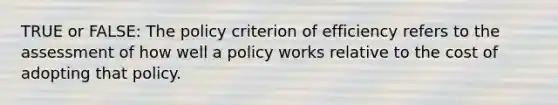 TRUE or FALSE: The policy criterion of efficiency refers to the assessment of how well a policy works relative to the cost of adopting that policy.