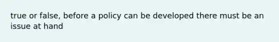 true or false, before a policy can be developed there must be an issue at hand