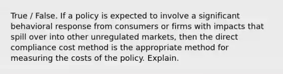 True / False. If a policy is expected to involve a significant behavioral response from consumers or firms with impacts that spill over into other unregulated markets, then the direct compliance cost method is the appropriate method for measuring the costs of the policy. Explain.