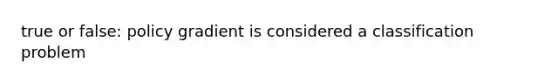 true or false: policy gradient is considered a classification problem