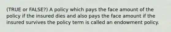 (TRUE or FALSE?) A policy which pays the face amount of the policy if the insured dies and also pays the face amount if the insured survives the policy term is called an endowment policy.