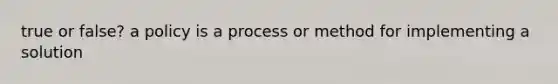 true or false? a policy is a process or method for implementing a solution