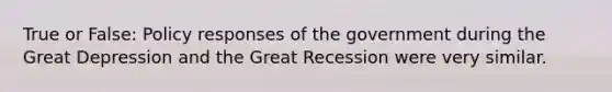 True or False: Policy responses of the government during the Great Depression and the Great Recession were very similar.