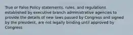 True or False Policy statements, rules, and regulations established by executive branch administrative agencies to provide the details of new laws passed by Congress and signed by the president, are not legally binding until approved by Congress