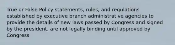 True or False Policy statements, rules, and regulations established by executive branch administrative agencies to provide the details of new laws passed by Congress and signed by the president, are not legally binding until approved by Congress