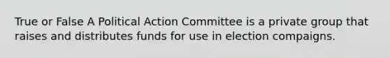 True or False A Political Action Committee is a private group that raises and distributes funds for use in election compaigns.