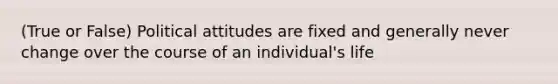 (True or False) Political attitudes are fixed and generally never change over the course of an individual's life