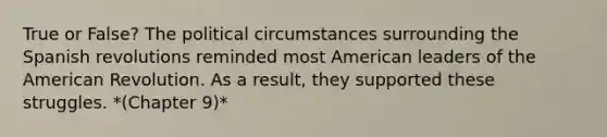 True or False? The political circumstances surrounding the Spanish revolutions reminded most American leaders of the American Revolution. As a result, they supported these struggles. *(Chapter 9)*