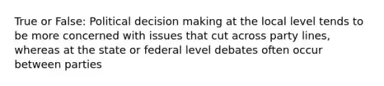 True or False: Political <a href='https://www.questionai.com/knowledge/kuI1pP196d-decision-making' class='anchor-knowledge'>decision making</a> at the local level tends to be more concerned with issues that cut across party lines, whereas at the state or federal level debates often occur between parties