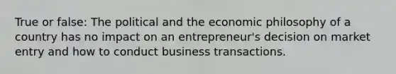 True or false: The political and the economic philosophy of a country has no impact on an entrepreneur's decision on market entry and how to conduct business transactions.