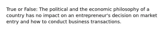 True or False: The political and the economic philosophy of a country has no impact on an entrepreneur's decision on market entry and how to conduct business transactions.