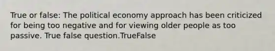 True or false: The political economy approach has been criticized for being too negative and for viewing older people as too passive. True false question.TrueFalse