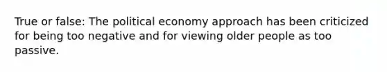 True or false: The political economy approach has been criticized for being too negative and for viewing older people as too passive.