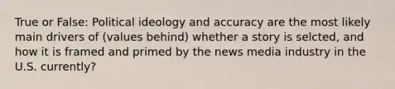 True or False: <a href='https://www.questionai.com/knowledge/kFKhV6szLO-political-ideology' class='anchor-knowledge'>political ideology</a> and accuracy are the most likely main drivers of (values behind) whether a story is selcted, and how it is framed and primed by the news media industry in the U.S. currently?