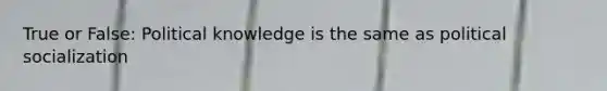 True or False: Political knowledge is the same as political socialization