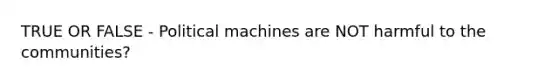 TRUE OR FALSE - Political machines are NOT harmful to the communities?