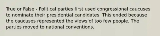 True or False - Political parties first used congressional caucuses to nominate their presidential candidates. This ended because the caucuses represented the views of too few people. The parties moved to national conventions.