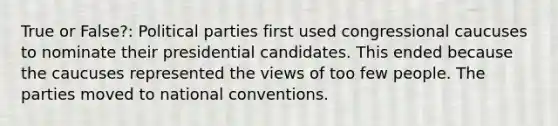 True or False?: Political parties first used congressional caucuses to nominate their presidential candidates. This ended because the caucuses represented the views of too few people. The parties moved to national conventions.