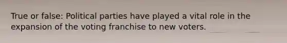 True or false: Political parties have played a vital role in the expansion of the voting franchise to new voters.