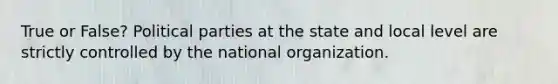 True or False? Political parties at the state and local level are strictly controlled by the national organization.