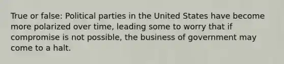 True or false: Political parties in the United States have become more polarized over time, leading some to worry that if compromise is not possible, the business of government may come to a halt.