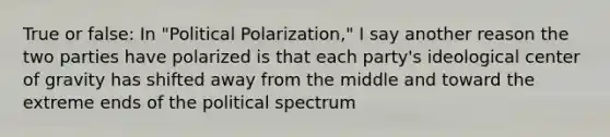 True or false: In "Political Polarization," I say another reason the two parties have polarized is that each party's ideological <a href='https://www.questionai.com/knowledge/kixGBHzgLH-center-of-gravity' class='anchor-knowledge'>center of gravity</a> has shifted away from the middle and toward the extreme ends of the political spectrum