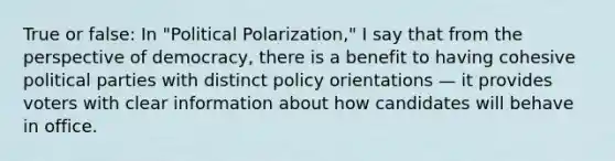 True or false: In "Political Polarization," I say that from the perspective of democracy, there is a benefit to having cohesive political parties with distinct policy orientations — it provides voters with clear information about how candidates will behave in office.