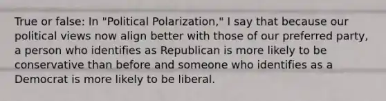 True or false: In "Political Polarization," I say that because our political views now align better with those of our preferred party, a person who identifies as Republican is more likely to be conservative than before and someone who identifies as a Democrat is more likely to be liberal.