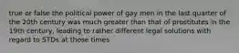 true or false the political power of gay men in the last quarter of the 20th century was much greater than that of prostitutes in the 19th century, leading to rather different legal solutions with regard to STDs at those times