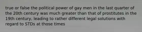 true or false the political power of gay men in the last quarter of the 20th century was much greater than that of prostitutes in the 19th century, leading to rather different legal solutions with regard to STDs at those times