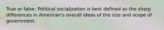 True or false: Political socialization is best defined as the sharp differences in American's overall ideas of the size and scope of government.