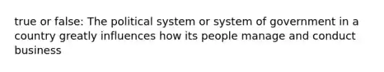 true or false: The political system or system of government in a country greatly influences how its people manage and conduct business