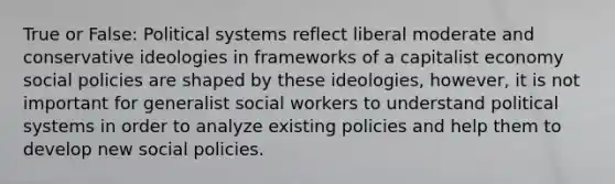 True or False: Political systems reflect liberal moderate and conservative ideologies in frameworks of a capitalist economy social policies are shaped by these ideologies, however, it is not important for generalist social workers to understand political systems in order to analyze existing policies and help them to develop new social policies.