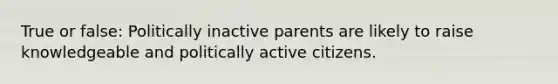 True or false: Politically inactive parents are likely to raise knowledgeable and politically active citizens.