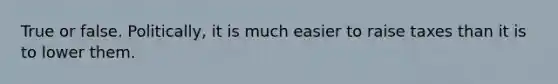 True or false. Politically, it is much easier to raise taxes than it is to lower them.