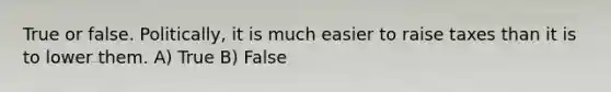 True or false. Politically, it is much easier to raise taxes than it is to lower them. A) True B) False