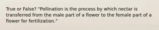 True or False? "Pollination is the process by which nectar is transferred from the male part of a flower to the female part of a flower for fertilization."