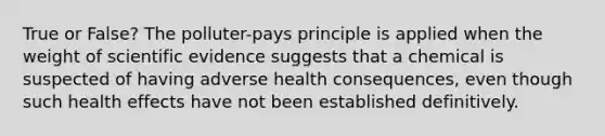 True or False? The polluter-pays principle is applied when the weight of scientific evidence suggests that a chemical is suspected of having adverse health consequences, even though such health effects have not been established definitively.