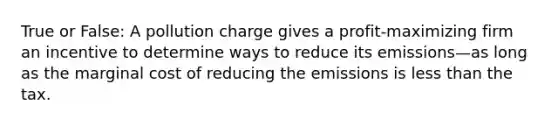 True or False: A pollution charge gives a profit-maximizing firm an incentive to determine ways to reduce its emissions—as long as the marginal cost of reducing the emissions is less than the tax.