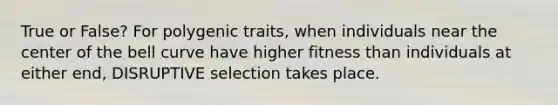 True or False? For polygenic traits, when individuals near the center of the bell curve have higher fitness than individuals at either end, DISRUPTIVE selection takes place.